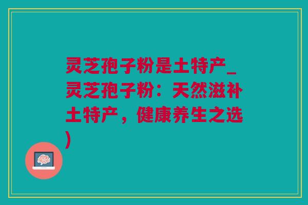 灵芝孢子粉是土特产_灵芝孢子粉：天然滋补土特产，健康养生之选)