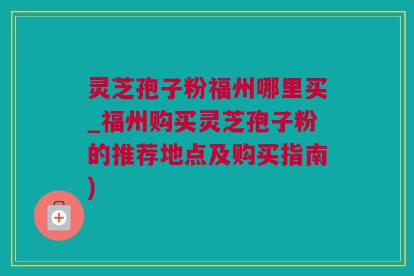 灵芝孢子粉福州哪里买_福州购买灵芝孢子粉的推荐地点及购买指南)