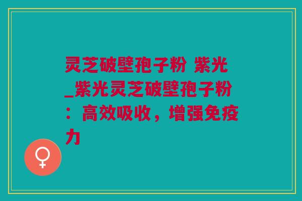 灵芝破壁孢子粉 紫光_紫光灵芝破壁孢子粉：高效吸收，增强免疫力