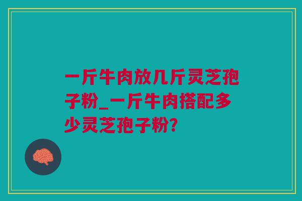 一斤牛肉放几斤灵芝孢子粉_一斤牛肉搭配多少灵芝孢子粉? 一斤牛肉放几斤灵芝孢子粉_一斤牛肉搭配多少灵芝孢子粉?