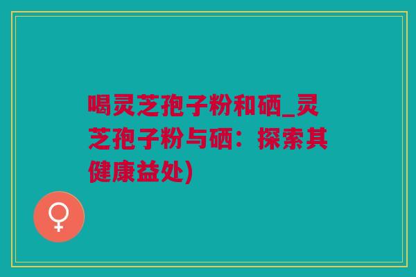 喝灵芝孢子粉和硒_灵芝孢子粉与硒：探索其健康益处)