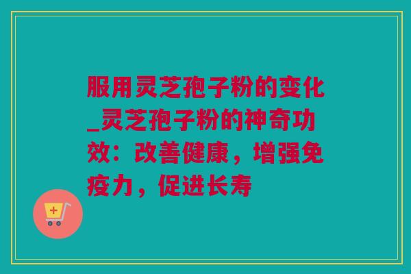 服用灵芝孢子粉的变化_灵芝孢子粉的神奇功效：改善健康，增强免疫力，促进长寿