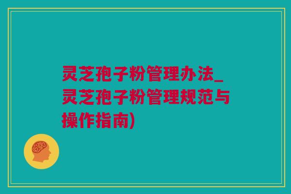 灵芝孢子粉管理办法_灵芝孢子粉管理规范与操作指南)