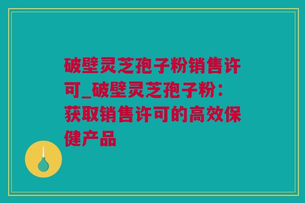破壁灵芝孢子粉销售许可_破壁灵芝孢子粉：获取销售许可的高效保健产品