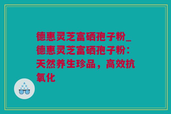 德惠灵芝富硒孢子粉_德惠灵芝富硒孢子粉：天然养生珍品，高效抗氧化
