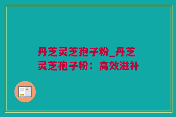 丹芝灵芝孢子粉_丹芝灵芝孢子粉：高效滋补