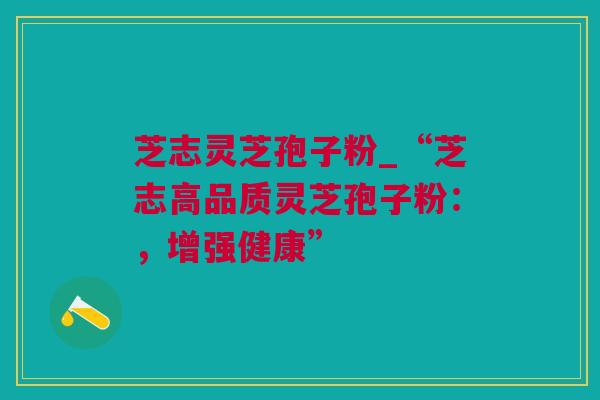 芝志灵芝孢子粉_“芝志高品质灵芝孢子粉：，增强健康”