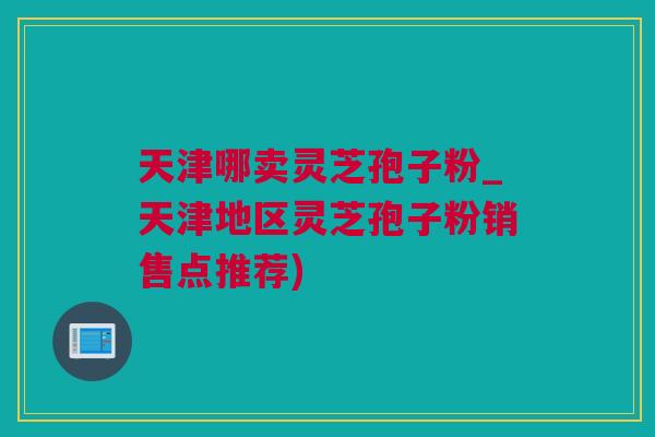 天津哪卖灵芝孢子粉_天津地区灵芝孢子粉销售点推荐)