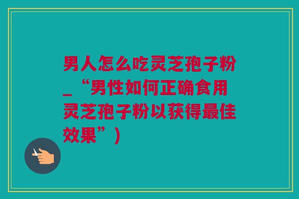 男人怎么吃灵芝孢子粉_“男性如何正确食用灵芝孢子粉以获得最佳效果”)