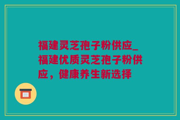 福建灵芝孢子粉供应_福建优质灵芝孢子粉供应，健康养生新选择
