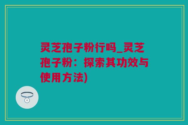 灵芝孢子粉行吗_灵芝孢子粉:探索其功效与使用方法) 灵芝孢子粉行吗_灵芝孢子粉:探索其功效与使用方法)