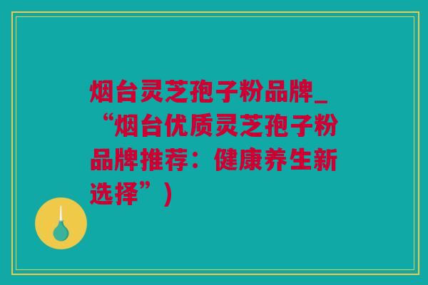烟台灵芝孢子粉品牌_“烟台优质灵芝孢子粉品牌推荐：健康养生新选择”)