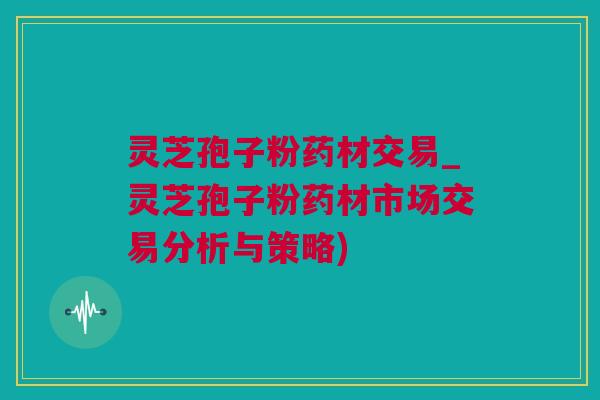 灵芝孢子粉药材交易_灵芝孢子粉药材市场交易分析与策略)