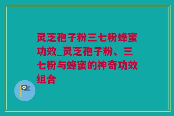 灵芝孢子粉三七粉蜂蜜功效_灵芝孢子粉、三七粉与蜂蜜的神奇功效组合