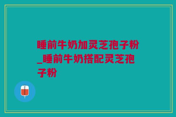 睡前牛奶加灵芝孢子粉_睡前牛奶搭配灵芝孢子粉