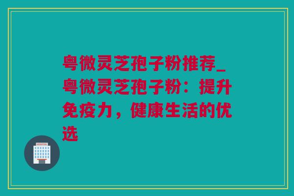 粤微灵芝孢子粉推荐_粤微灵芝孢子粉：提升免疫力，健康生活的优选