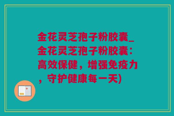 金花灵芝孢子粉胶囊_金花灵芝孢子粉胶囊：高效保健，增强免疫力，守护健康每一天)
