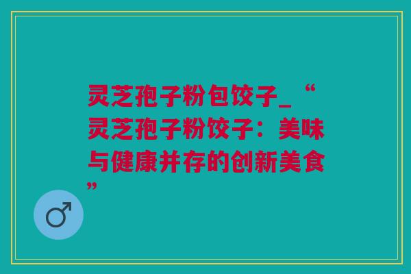 灵芝孢子粉包饺子_“灵芝孢子粉饺子：美味与健康并存的创新美食”