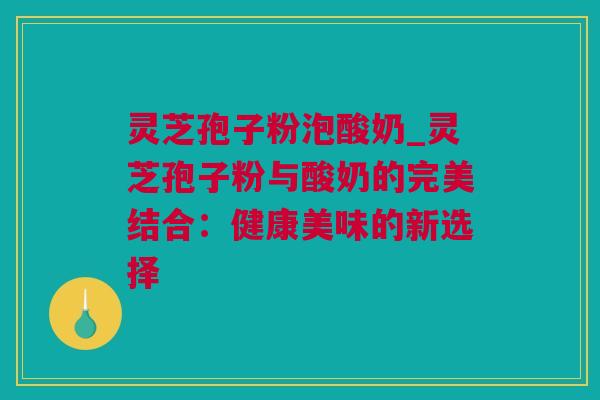 灵芝孢子粉泡酸奶_灵芝孢子粉与酸奶的完美结合：健康美味的新选择