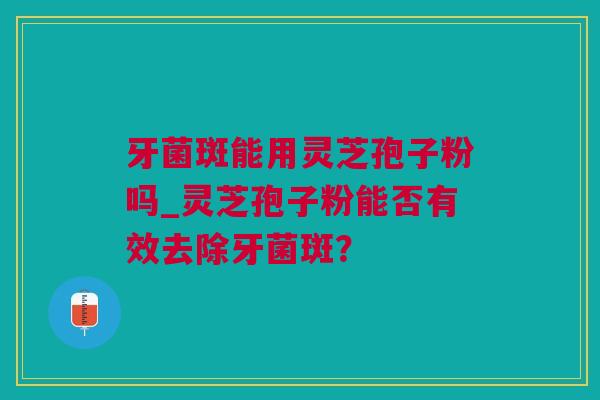 牙菌斑能用灵芝孢子粉吗_灵芝孢子粉能否有效去除牙菌斑？