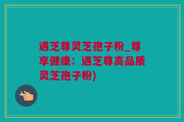 遇芝尊灵芝孢子粉_尊享健康：遇芝尊高品质灵芝孢子粉)