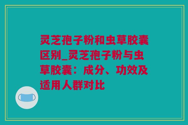 灵芝孢子粉和虫草胶囊区别_灵芝孢子粉与虫草胶囊：成分、功效及适用人群对比