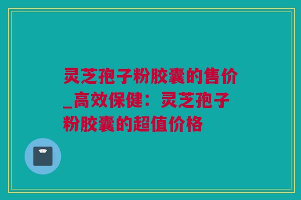 灵芝孢子粉胶囊的售价_高效保健：灵芝孢子粉胶囊的超值价格