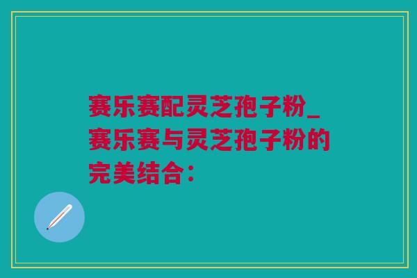 赛乐赛配灵芝孢子粉_赛乐赛与灵芝孢子粉的完美结合：