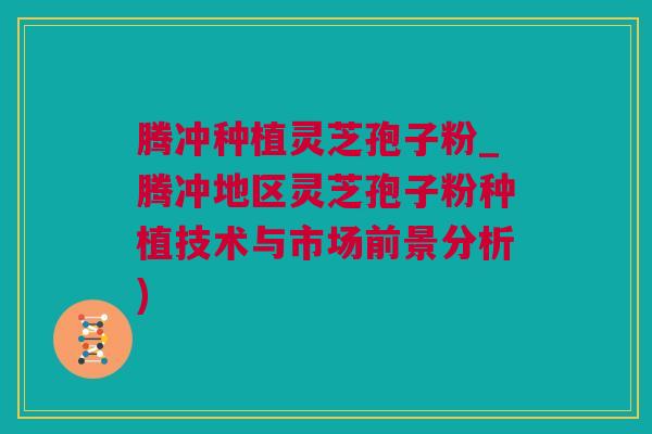 腾冲种植灵芝孢子粉_腾冲地区灵芝孢子粉种植技术与市场前景分析) 腾冲种植灵芝孢子粉_腾冲地区灵芝孢子粉种植技术与市场前景分析)