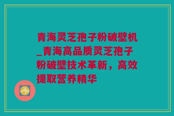 青海灵芝孢子粉破壁机_青海高品质灵芝孢子粉破壁技术革新,高效提取营养精华 青海灵芝孢子粉破壁机_青海高品质灵芝孢子粉破壁技术革新,高效提取营养精华