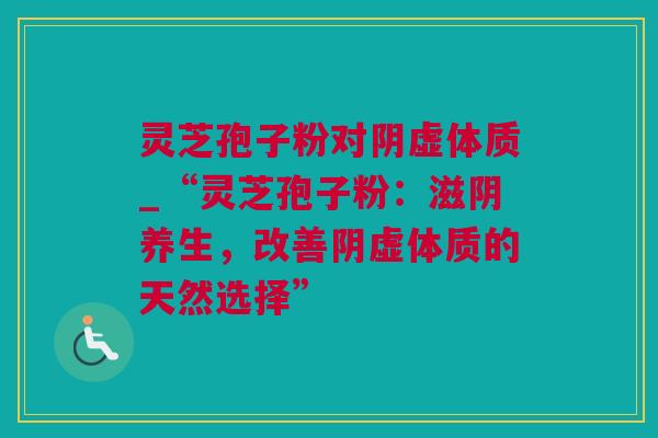 灵芝孢子粉对阴虚体质_“灵芝孢子粉:滋阴养生,改善阴虚体质的天然选择” 灵芝孢子粉对阴虚体质_“灵芝孢子粉:滋阴养生,改善阴虚体质的天然选择”