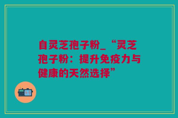 自灵芝孢子粉_“灵芝孢子粉：提升免疫力与健康的天然选择”