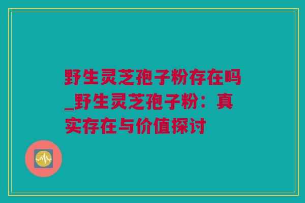 野生灵芝孢子粉存在吗_野生灵芝孢子粉：真实存在与价值探讨