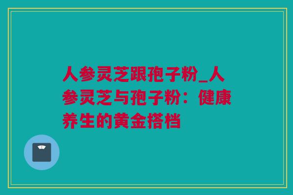 人参灵芝跟孢子粉_人参灵芝与孢子粉：健康养生的黄金搭档