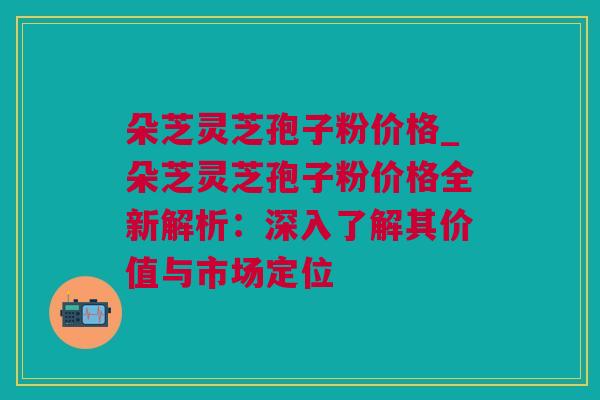 朵芝灵芝孢子粉价格_朵芝灵芝孢子粉价格全新解析:深入了解其价值与市场定位 朵芝灵芝孢子粉价格_朵芝灵芝孢子粉价格全新解析:深入了解其价值与市场定位