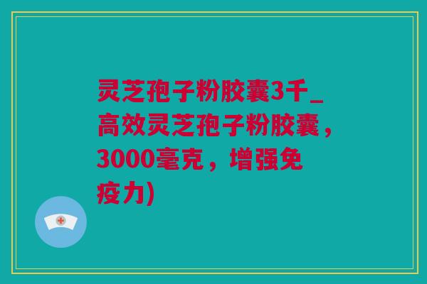 灵芝孢子粉胶囊3千_高效灵芝孢子粉胶囊，3000毫克，增强免疫力)