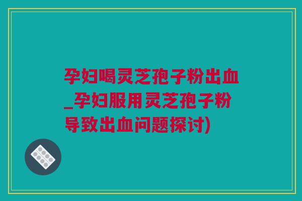 孕妇喝灵芝孢子粉出_孕妇服用灵芝孢子粉导致出问题探讨) 孕妇喝灵芝孢子粉出_孕妇服用灵芝孢子粉导致出问题探讨)