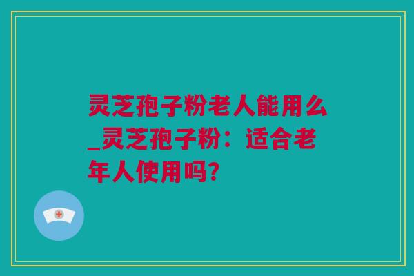 灵芝孢子粉老人能用么_灵芝孢子粉：适合老年人使用吗？