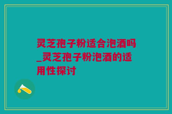 灵芝孢子粉适合泡酒吗_灵芝孢子粉泡酒的适用性探讨