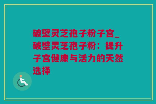 破壁灵芝孢子粉子宫_破壁灵芝孢子粉：提升子宫健康与活力的天然选择