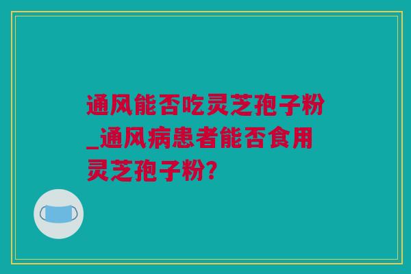 通风能否吃灵芝孢子粉_通风病患者能否食用灵芝孢子粉？