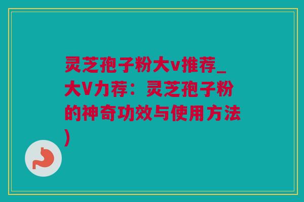 灵芝孢子粉大v推荐_大V力荐：灵芝孢子粉的神奇功效与使用方法)