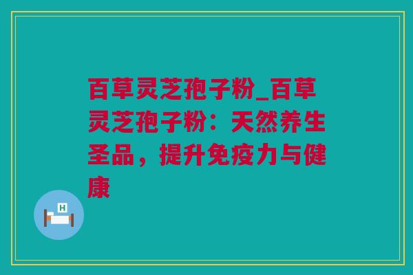 百草灵芝孢子粉_百草灵芝孢子粉：天然养生圣品，提升免疫力与健康