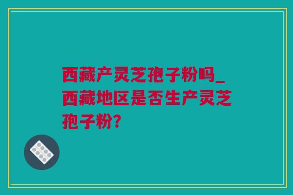 西藏产灵芝孢子粉吗_西藏地区是否生产灵芝孢子粉？