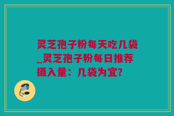 灵芝孢子粉每天吃几袋_灵芝孢子粉每日推荐摄入量：几袋为宜？