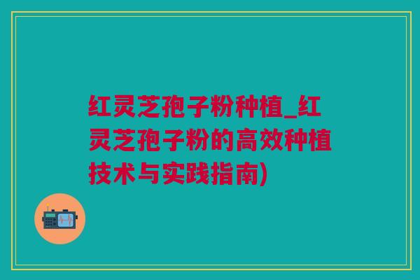 红灵芝孢子粉种植_红灵芝孢子粉的高效种植技术与实践指南)