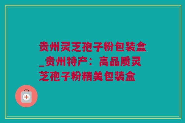 贵州灵芝孢子粉包装盒_贵州特产：高品质灵芝孢子粉精美包装盒