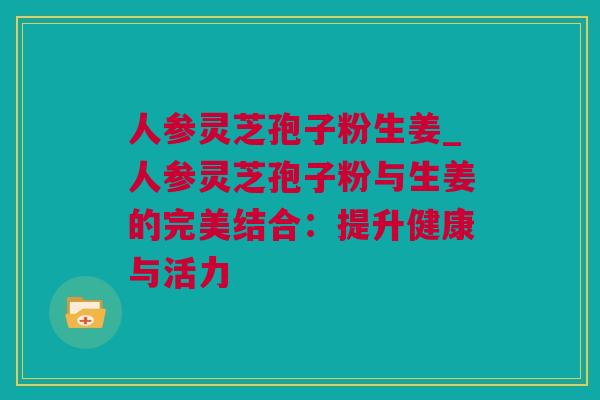 人参灵芝孢子粉生姜_人参灵芝孢子粉与生姜的完美结合：提升健康与活力