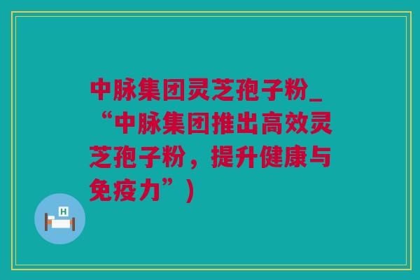 中脉集团灵芝孢子粉_“中脉集团推出高效灵芝孢子粉,提升健康与免疫力”) 中脉集团灵芝孢子粉_“中脉集团推出高效灵芝孢子粉,提升健康与免疫力”)