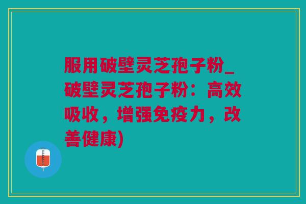 服用破壁灵芝孢子粉_破壁灵芝孢子粉：高效吸收，增强免疫力，改善健康)